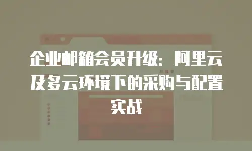企业邮箱会员升级：阿里云及多云环境下的采购与配置实战