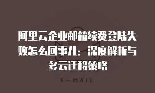 阿里云企业邮箱续费登陆失败怎么回事儿：深度解析与多云迁移策略