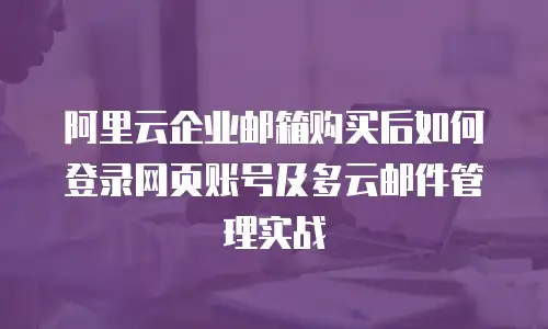 阿里云企业邮箱购买后如何登录网页账号及多云邮件管理实战