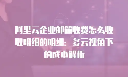 阿里云企业邮箱收费怎么收取明细的明细:多云视角下的成本解析