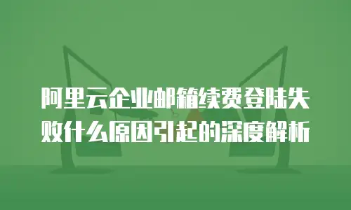 阿里云企业邮箱续费登陆失败什么原因引起的深度解析