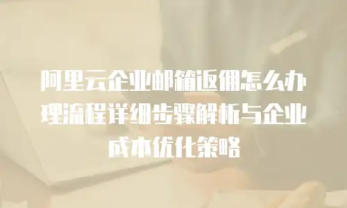 阿里云企业邮箱返佣怎么办理流程详细步骤解析与企业成本优化策略