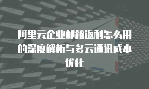 阿里云企业邮箱返利怎么用的深度解析与多云通讯成本优化