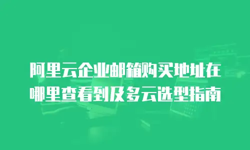 阿里云企业邮箱购买地址在哪里查看到及多云选型指南
