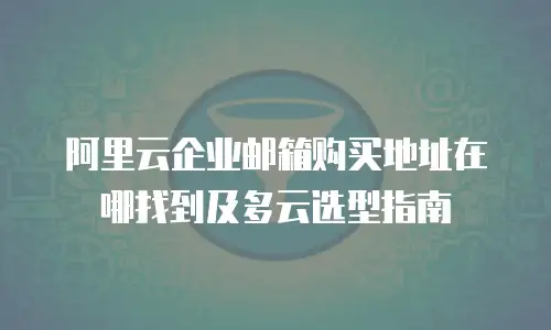 阿里云企业邮箱购买地址在哪找到及多云选型指南