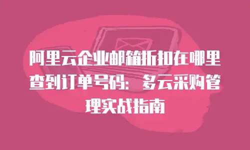阿里云企业邮箱折扣在哪里查到订单号码：多云采购管理实战指南