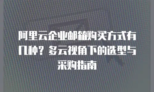 阿里云企业邮箱购买方式有几种?多云视角下的选型与采购指南