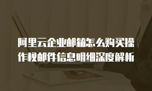 阿里云企业邮箱怎么购买操作权邮件信息明细深度解析