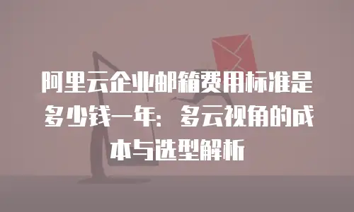 阿里云企业邮箱费用标准是多少钱一年：多云视角的成本与选型解析