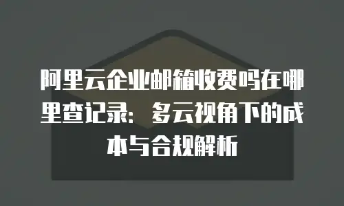 阿里云企业邮箱收费吗在哪里查记录：多云视角下的成本与合规解析