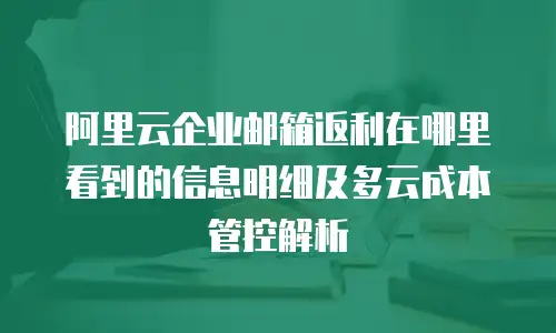 阿里云企业邮箱返利在哪里看到的信息明细及多云成本管控解析