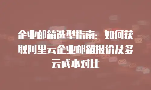 企业邮箱选型指南:如何获取阿里云企业邮箱报价及多云成本对比