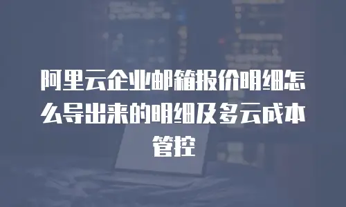 阿里云企业邮箱报价明细怎么导出来的明细及多云成本管控