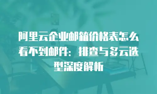 阿里云企业邮箱价格表怎么看不到邮件:排查与多云选型深度解析