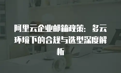阿里云企业邮箱政策：多云环境下的合规与选型深度解析