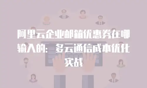 阿里云企业邮箱优惠券在哪输入的:多云通信成本优化实战