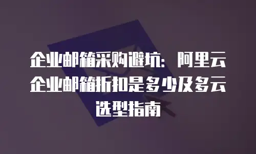 企业邮箱采购避坑:阿里云企业邮箱折扣是多少及多云选型指南