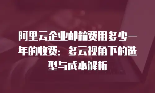 阿里云企业邮箱费用多少一年的收费：多云视角下的选型与成本解析