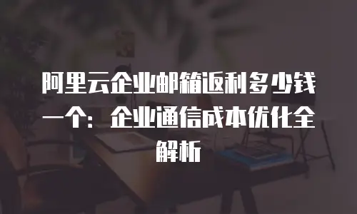 阿里云企业邮箱返利多少钱一个：企业通信成本优化全解析