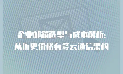 企业邮箱选型与成本解析：从历史价格看多云通信架构