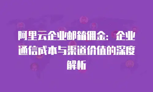 阿里云企业邮箱佣金：企业通信成本与渠道价值的深度解析