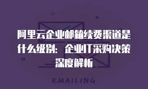 阿里云企业邮箱续费渠道是什么级别：企业IT采购决策深度解析