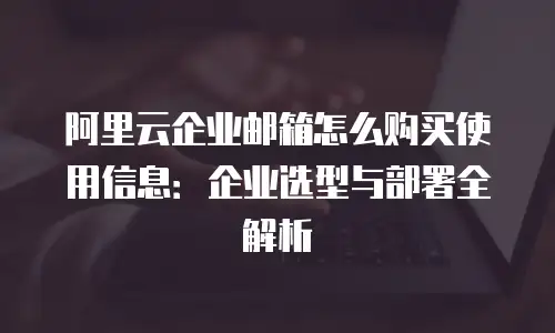 阿里云企业邮箱怎么购买使用信息：企业选型与部署全解析