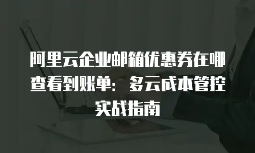 阿里云企业邮箱优惠券在哪查看到账单：多云成本管控实战指南