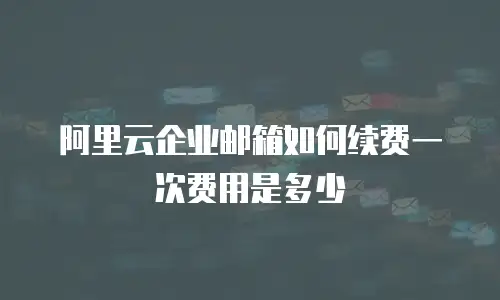 阿里云企业邮箱如何续费一次费用是多少