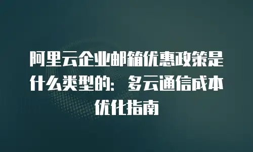 阿里云企业邮箱优惠政策是什么类型的:多云通信成本优化指南