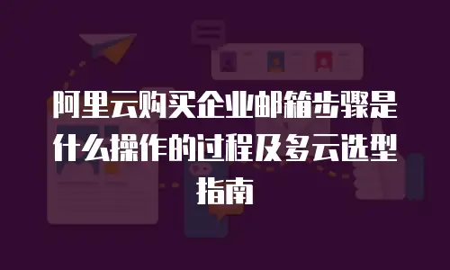 阿里云购买企业邮箱步骤是什么操作的过程及多云选型指南