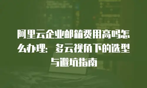 阿里云企业邮箱费用高吗怎么办理:多云视角下的选型与避坑指南