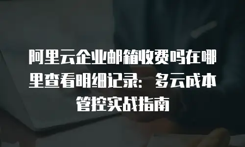阿里云企业邮箱收费吗在哪里查看明细记录：多云成本管控实战指南