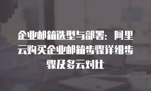 企业邮箱选型与部署：阿里云购买企业邮箱步骤详细步骤及多云对比