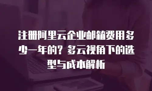 注册阿里云企业邮箱费用多少一年的？多云视角下的选型与成本解析