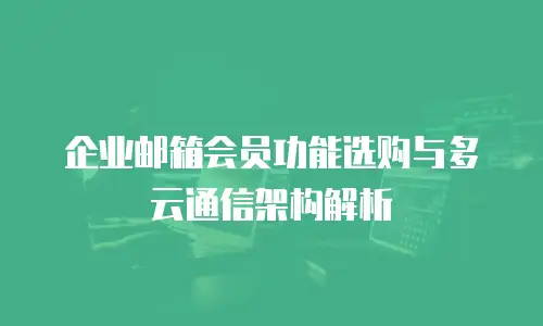 企业邮箱会员功能选购与多云通信架构解析