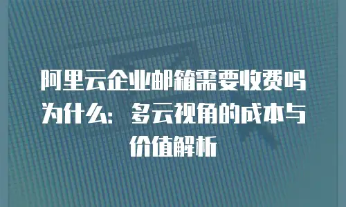 阿里云企业邮箱需要收费吗为什么：多云视角的成本与价值解析