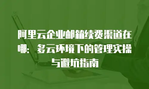 阿里云企业邮箱续费渠道在哪:多云环境下的管理实操与避坑指南