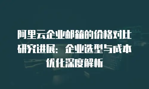 阿里云企业邮箱的价格对比研究进展：企业选型与成本优化深度解析