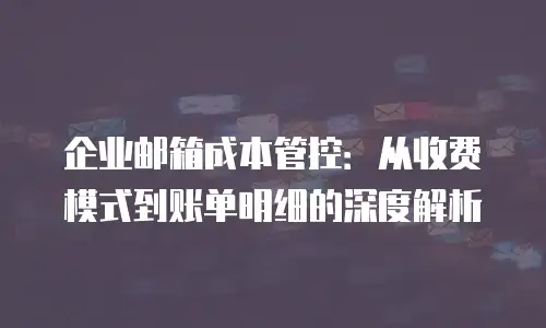 企业邮箱成本管控：从收费模式到账单明细的深度解析