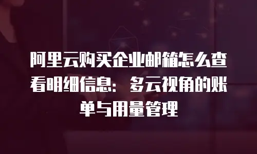 阿里云购买企业邮箱怎么查看明细信息:多云视角的账单与用量管理