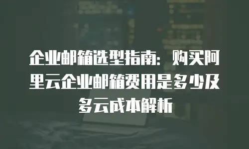 企业邮箱选型指南：购买阿里云企业邮箱费用是多少及多云成本解析
