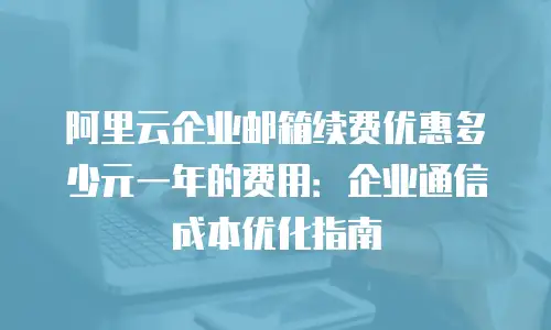 阿里云企业邮箱续费优惠多少元一年的费用：企业通信成本优化指南