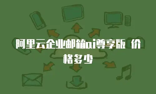 阿里云企业邮箱ai尊享版 价格多少