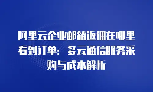 阿里云企业邮箱返佣在哪里看到订单:多云通信服务采购与成本解析