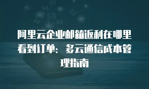 阿里云企业邮箱返利在哪里看到订单：多云通信成本管理指南