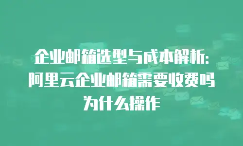企业邮箱选型与成本解析：阿里云企业邮箱需要收费吗为什么操作