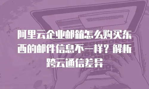 阿里云企业邮箱怎么购买东西的邮件信息不一样？解析跨云通信差异