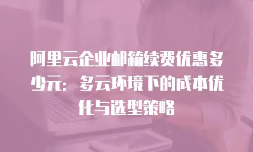 阿里云企业邮箱续费优惠多少元：多云环境下的成本优化与选型策略