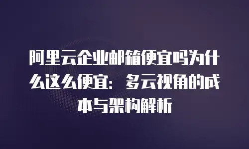阿里云企业邮箱便宜吗为什么这么便宜：多云视角的成本与架构解析